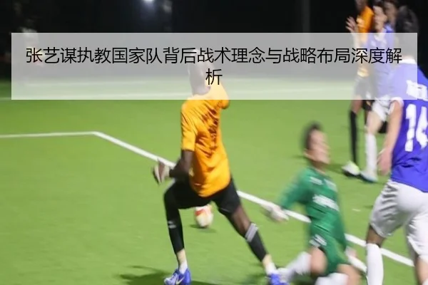 张艺谋执教国家队背后战术理念与战略布局深度解析